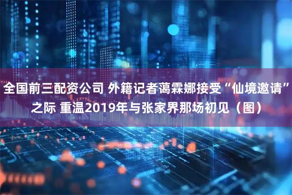 全国前三配资公司 外籍记者蔼霖娜接受“仙境邀请”之际 重温2019年与张家界那场初见（图）
