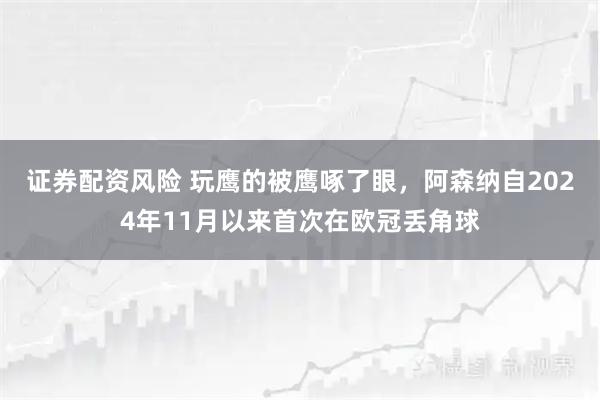 证券配资风险 玩鹰的被鹰啄了眼，阿森纳自2024年11月以来首次在欧冠丢角球