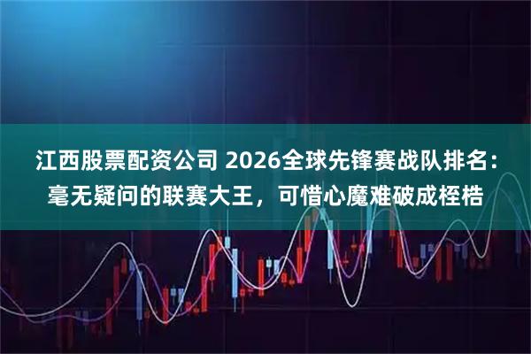 江西股票配资公司 2026全球先锋赛战队排名：毫无疑问的联赛大王，可惜心魔难破成桎梏