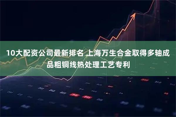 10大配资公司最新排名 上海万生合金取得多轴成品粗铜线热处理工艺专利