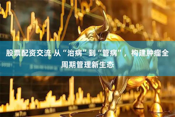 股票配资交流 从“治病”到“管病”，构建肿瘤全周期管理新生态
