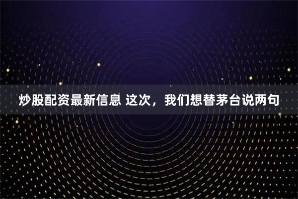 炒股配资最新信息 这次，我们想替茅台说两句
