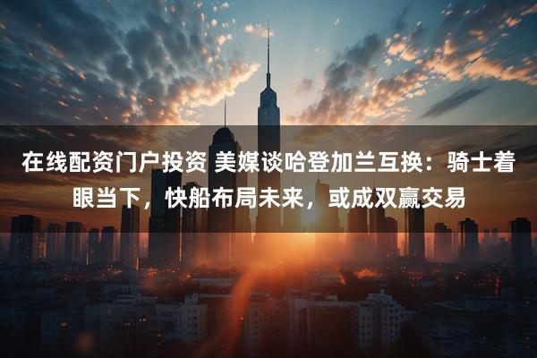 在线配资门户投资 美媒谈哈登加兰互换：骑士着眼当下，快船布局未来，或成双赢交易