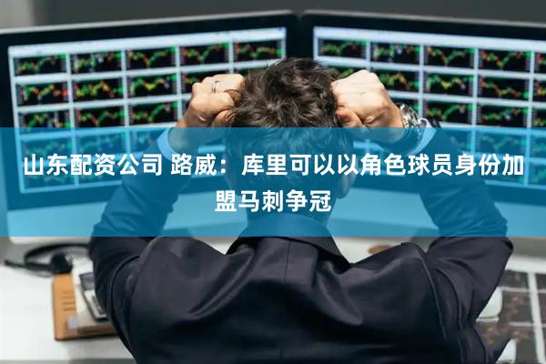 山东配资公司 路威：库里可以以角色球员身份加盟马刺争冠