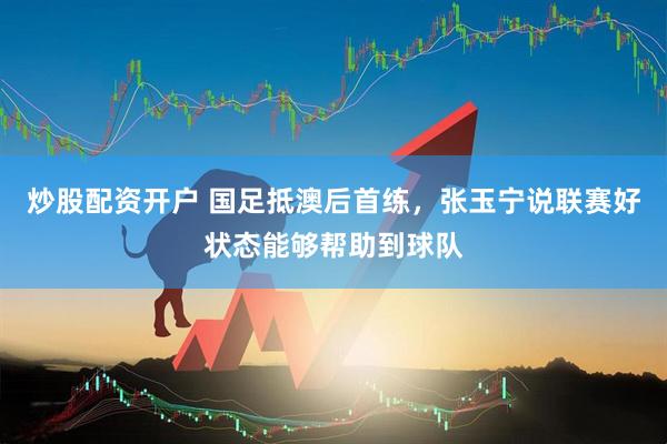 炒股配资开户 国足抵澳后首练，张玉宁说联赛好状态能够帮助到球队