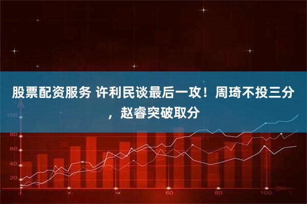 股票配资服务 许利民谈最后一攻！周琦不投三分，赵睿突破取分