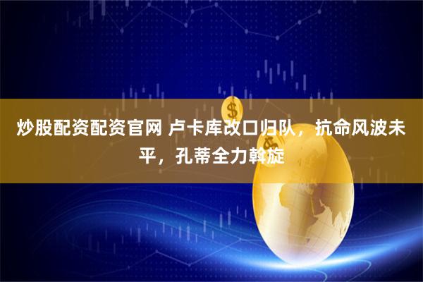 炒股配资配资官网 卢卡库改口归队，抗命风波未平，孔蒂全力斡旋