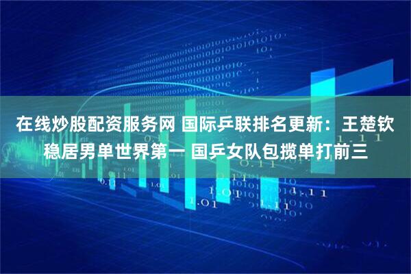 在线炒股配资服务网 国际乒联排名更新：王楚钦稳居男单世界第一 国乒女队包揽单打前三