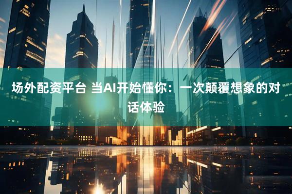 场外配资平台 当AI开始懂你：一次颠覆想象的对话体验