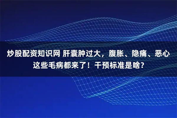 炒股配资知识网 肝囊肿过大，腹胀、隐痛、恶心这些毛病都来了！干预标准是啥？