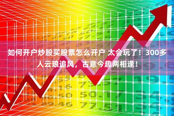 如何开户炒股买股票怎么开户 太会玩了！300多人云琅追风，古意今趣两相逢！