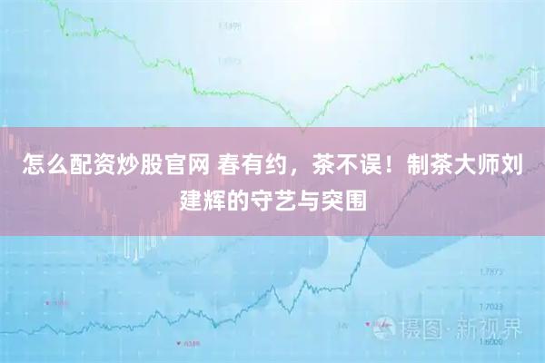 怎么配资炒股官网 春有约，茶不误！制茶大师刘建辉的守艺与突围