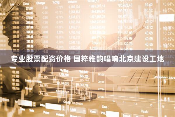 专业股票配资价格 国粹雅韵唱响北京建设工地