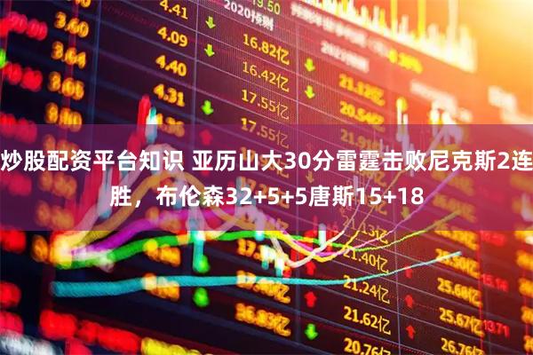 炒股配资平台知识 亚历山大30分雷霆击败尼克斯2连胜，布伦森32+5+5唐斯15+18