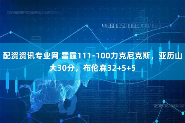配资资讯专业网 雷霆111-100力克尼克斯，亚历山大30分，布伦森32+5+5
