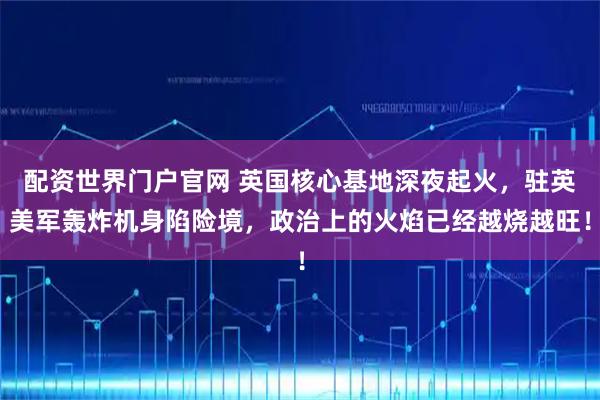 配资世界门户官网 英国核心基地深夜起火，驻英美军轰炸机身陷险境，政治上的火焰已经越烧越旺！