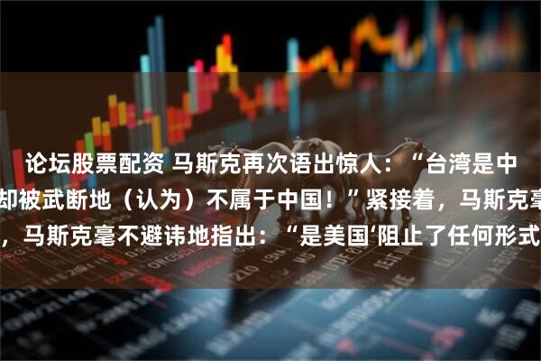 论坛股票配资 马斯克再次语出惊人：“台湾是中国不可分割的一部分，却被武断地（认为）不属于中国！”紧接着，马斯克毫不避讳地指出：“是美国‘阻止了任何形式的统一努力’。”