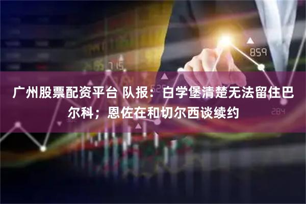 广州股票配资平台 队报：白学堡清楚无法留住巴尔科；恩佐在和切尔西谈续约