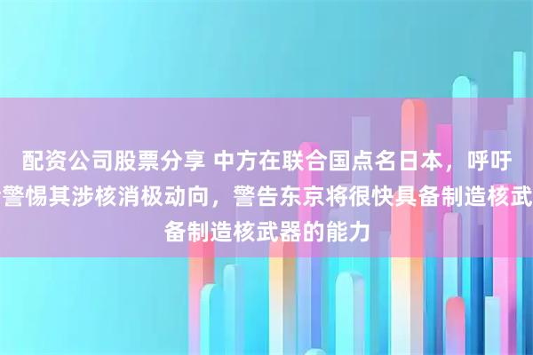 配资公司股票分享 中方在联合国点名日本，呼吁国际社会警惕其涉核消极动向，警告东京将很快具备制造核武器的能力