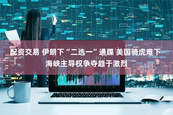 配资交易 伊朗下“二选一”通牒 美国骑虎难下 海峡主导权争夺趋于激烈