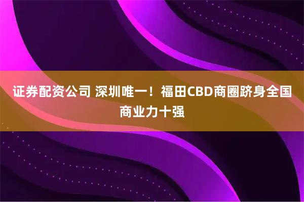 证券配资公司 深圳唯一！福田CBD商圈跻身全国商业力十强