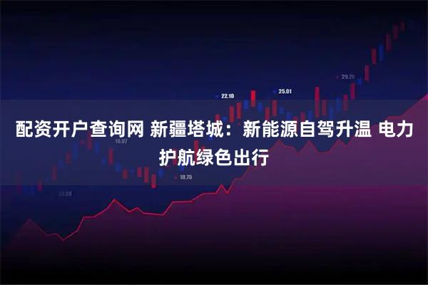 配资开户查询网 新疆塔城：新能源自驾升温 电力护航绿色出行