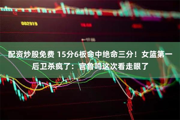 配资炒股免费 15分6板命中绝命三分！女篮第一后卫杀疯了：宫鲁鸣这次看走眼了