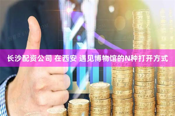 长沙配资公司 在西安 遇见博物馆的N种打开方式