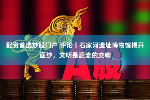 配资首选炒股门户 评论丨石家河遗址博物馆揭开面纱，文明是源流的交响