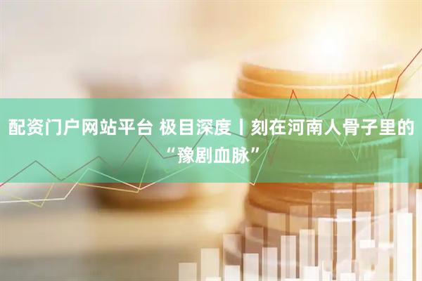 配资门户网站平台 极目深度丨刻在河南人骨子里的“豫剧血脉”
