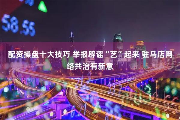 配资操盘十大技巧 举报辟谣“艺”起来 驻马店网络共治有新意