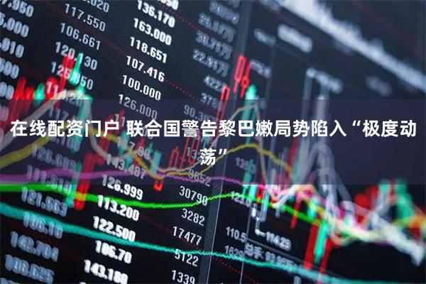 在线配资门户 联合国警告黎巴嫩局势陷入“极度动荡”