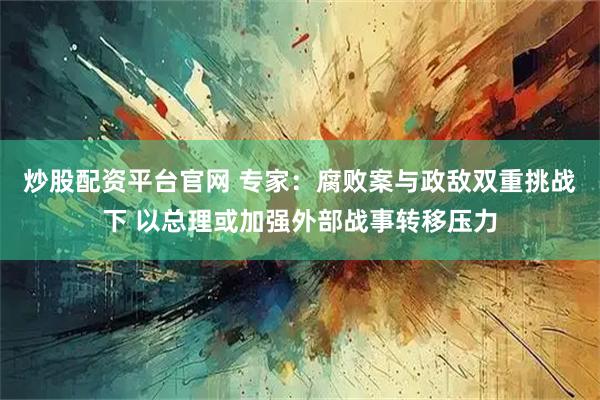 炒股配资平台官网 专家：腐败案与政敌双重挑战下 以总理或加强外部战事转移压力