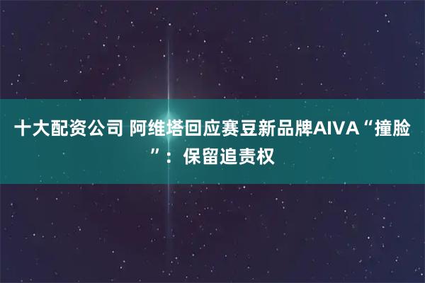 十大配资公司 阿维塔回应赛豆新品牌AIVA“撞脸”：保留追责权