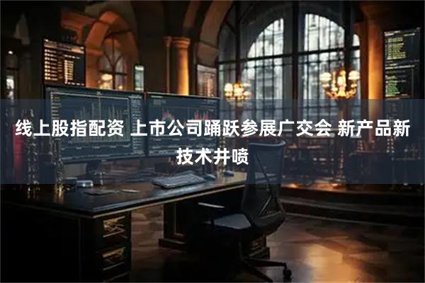 线上股指配资 上市公司踊跃参展广交会 新产品新技术井喷