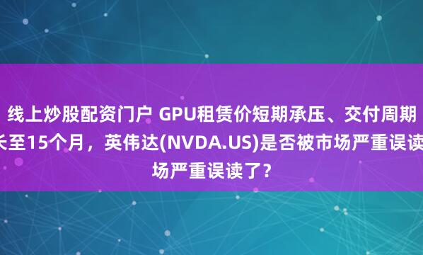 线上炒股配资门户 GPU租赁价短期承压、交付周期拉长至15个月，英伟达(NVDA.US)是否被市场严重误读了？