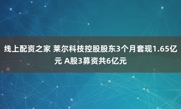 线上配资之家 莱尔科技控股股东3个月套现1.65亿元 A股3募资共6亿元