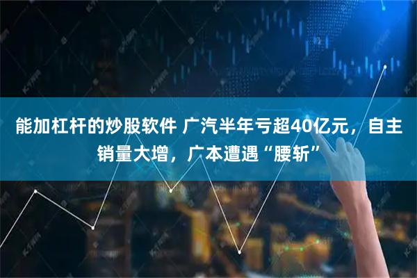 能加杠杆的炒股软件 广汽半年亏超40亿元，自主销量大增，广本遭遇“腰斩”