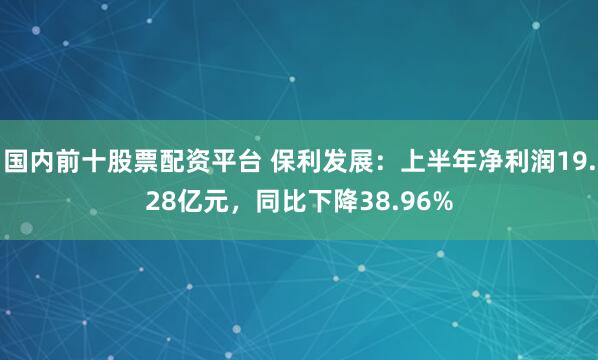 国内前十股票配资平台 保利发展：上半年净利润19.28亿元，同比下降38.96%