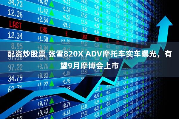 配资炒股票 张雪820X ADV摩托车实车曝光，有望9月摩博会上市
