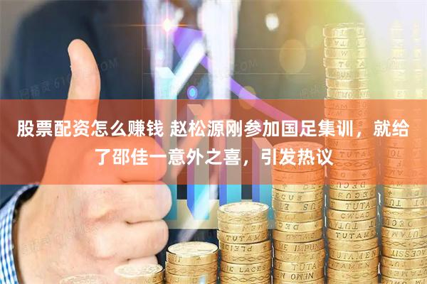 股票配资怎么赚钱 赵松源刚参加国足集训，就给了邵佳一意外之喜，引发热议
