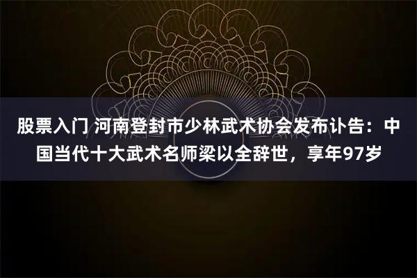股票入门 河南登封市少林武术协会发布讣告：中国当代十大武术名师梁以全辞世，享年97岁